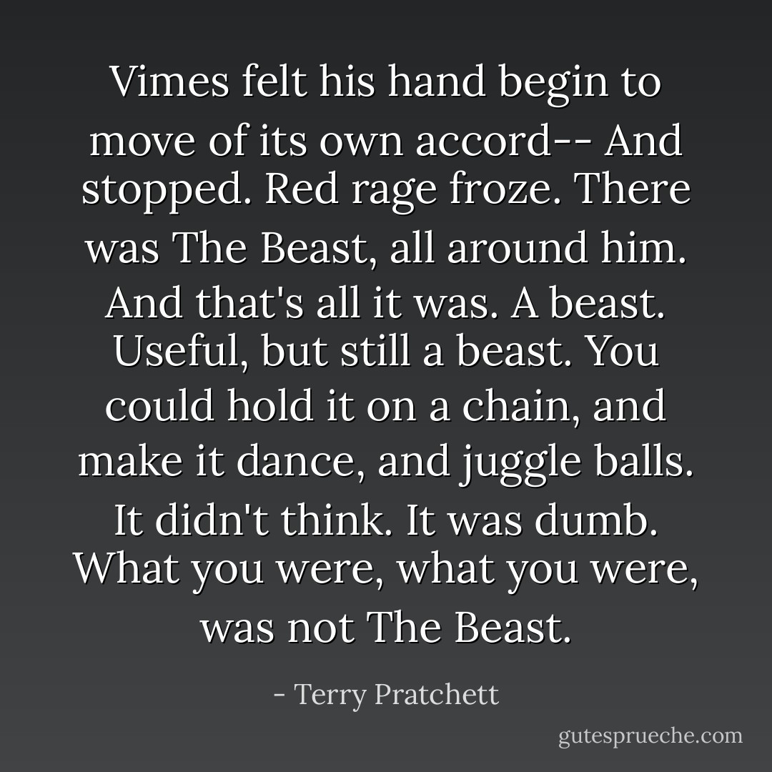 Vimes felt his hand begin to move of its own accord--<br />And stopped. Red rage froze.<br />There was The Beast, all around him. And that's all it was. A beast. Useful, but still a beast. You could hold it on a chain, and make it dance, and juggle balls. It didn't think. It was <i>dumb.</i> What you were, what <i>you</i> were, was not The Beast. - Terry Pratchett