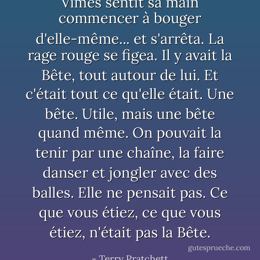 Vimes sentit sa main commencer à bouger d'elle-même... et s'arrêta. La rage rouge se figea.<br />Il y avait la Bête, tout autour de lui. Et c'était tout ce qu'elle était. Une bête. Utile, mais une bête quand même. On pouvait la tenir par une chaîne, la faire danser et jongler avec des balles. Elle ne pensait pas. Ce que vous étiez, ce que vous étiez, n'était pas la Bête. - Terry Pratchett