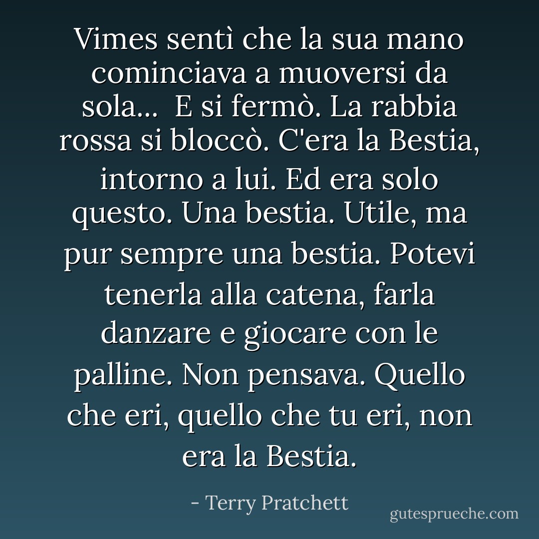 Vimes sentì che la sua mano cominciava a muoversi da sola... <br />E si fermò. La rabbia rossa si bloccò.<br />C'era la Bestia, intorno a lui. Ed era solo questo. Una bestia. Utile, ma pur sempre una bestia. Potevi tenerla alla catena, farla danzare e giocare con le palline. Non pensava. Quello che eri, quello che <i>tu</i> eri, non era la Bestia. - Terry Pratchett