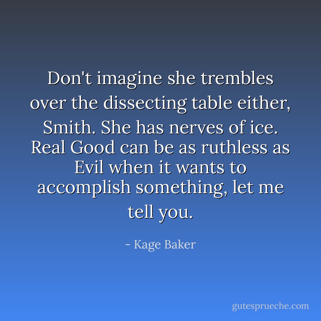 Don't imagine she trembles over the dissecting table either, Smith. She has nerves of ice. <i>Real</i> Good can be as ruthless as Evil when it wants to accomplish something, let me tell you. - Kage Baker