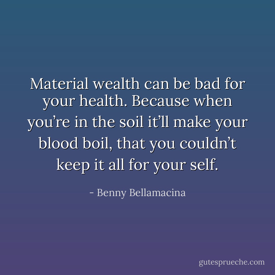 Material wealth can be bad for your health.<br />Because when you’re in the soil it’ll make your blood boil,<br />that you couldn’t keep it all for your self. - Benny Bellamacina