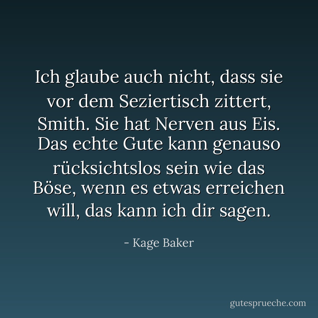 Ich glaube auch nicht, dass sie vor dem Seziertisch zittert, Smith. Sie hat Nerven aus Eis. Das <i>echte</i> Gute kann genauso rücksichtslos sein wie das Böse, wenn es etwas erreichen will, das kann ich dir sagen. - Kage Baker<