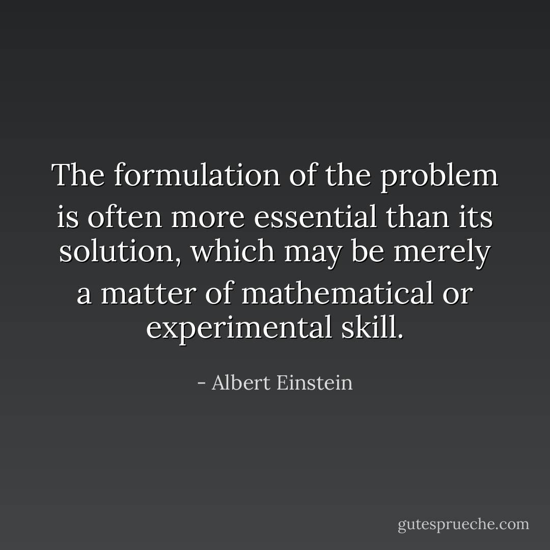 The formulation of the problem is often more essential than its solution, which may be merely a matter of mathematical or experimental skill. - Albert Einstein