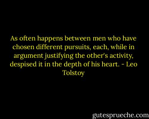 As often happens between men who have chosen different pursuits, each, while in argument justifying the other's activity, despised it in the depth of his heart. - Leo Tolstoy