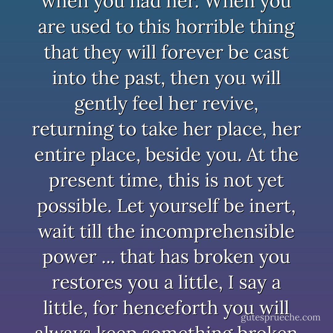 Now there is one thing I can tell you: you will enjoy certain pleasures you would not fathom now. When you still had your mother you often thought of the days when you would have her no longer. Now you will often think of days past when you had her. When you are used to this horrible thing that they will forever be cast into the past, then you will gently feel her revive, returning to take her place, her entire place, beside you. At the present time, this is not yet possible. Let yourself be inert, wait till the incomprehensible power ... that has broken you restores you a little, I say a little, for henceforth you will always keep something broken about you. Tell yourself this, too, for it is a kind of pleasure to know that you will never love less, that you will never be consoled, that you will constantly remember more and more. - Marcel Proust