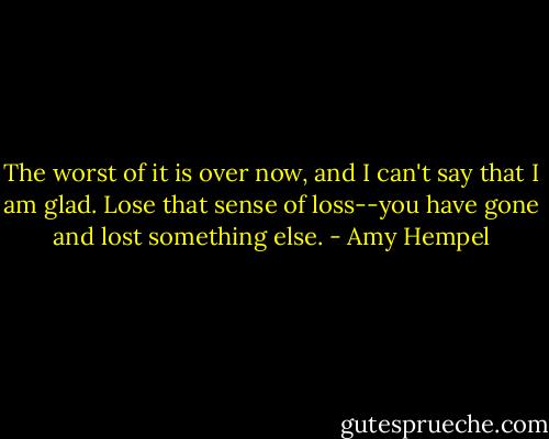 The worst of it is over now, and I can't say that I am glad. Lose that sense of loss--you have gone and lost something else. - Amy Hempel