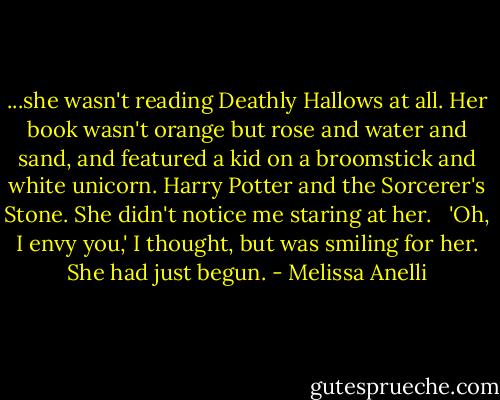 ...she wasn't reading Deathly Hallows at all. Her book wasn't orange but rose and water and sand, and featured a kid on a broomstick and white unicorn. Harry Potter and the Sorcerer's Stone. She didn't notice me staring at her. <br /><br />'Oh, I envy you,' I thought, but was smiling for her. She had just begun. - Melissa Anelli