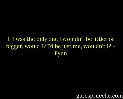 If I was the only one I wouldn't be littler or bigger, would I? I'd be just me, wouldn't I? - Fynn