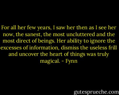 For all her few years, I saw her then as I see her now, the sanest, the most uncluttered and the most direct of beings. Her ability to ignore the excesses of information, dismiss the useless frill and uncover the heart of things was truly magical. - Fynn