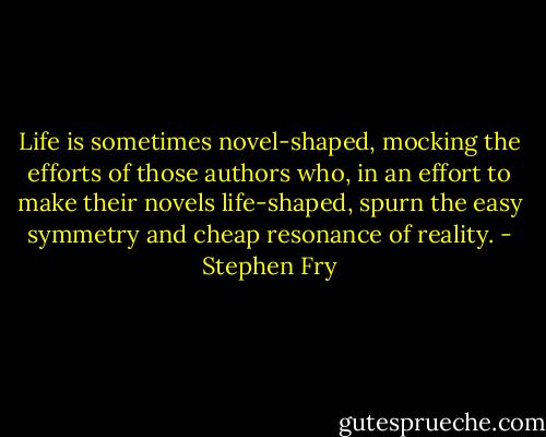 Life is sometimes novel-shaped, mocking the efforts of those authors who, in an effort to make their novels life-shaped, spurn the easy symmetry and cheap resonance of reality. - Stephen Fry