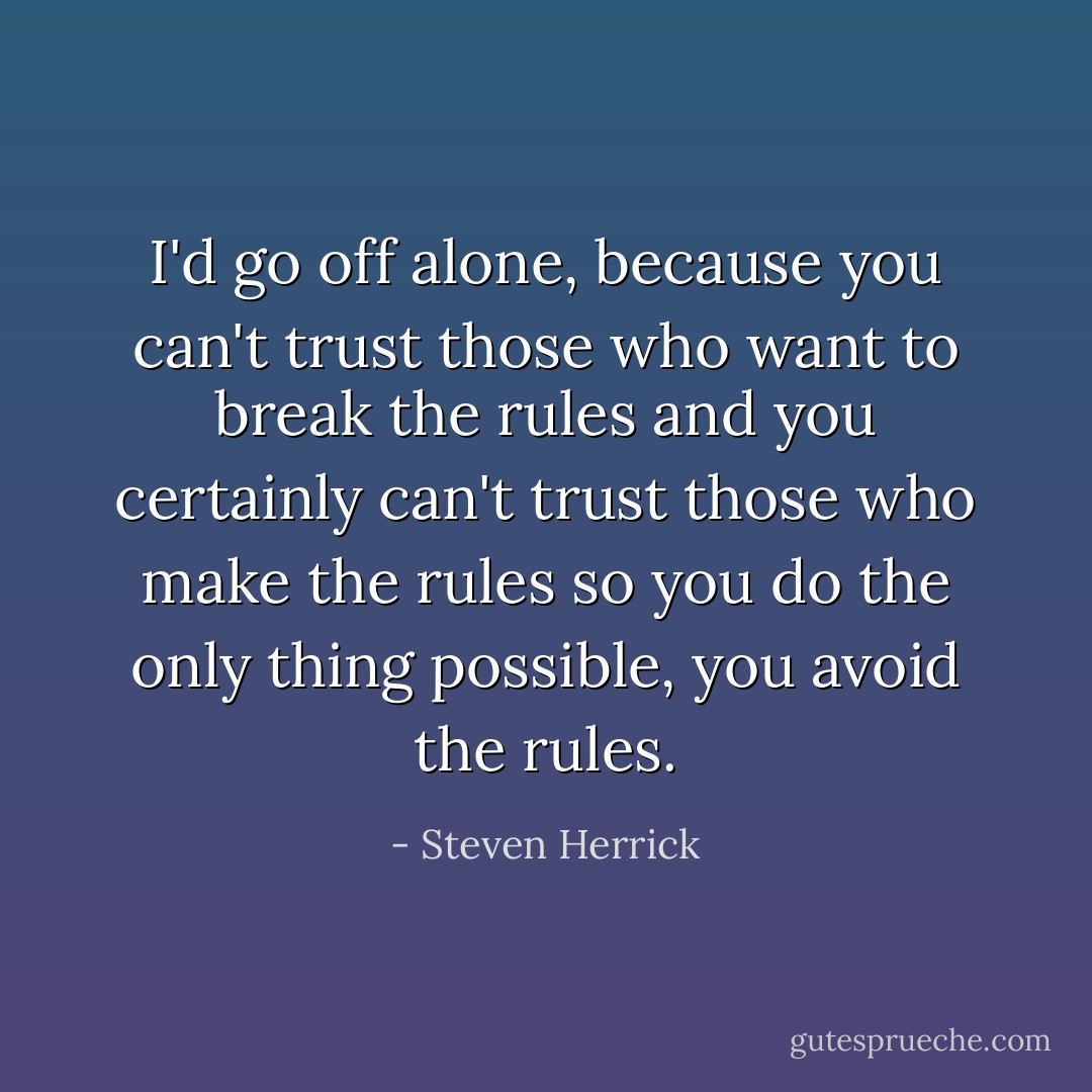 I'd go off alone,<br />because you can't trust those who want to break the rules and you certainly can't trust those who make the rules so you do the only thing possible,<br />you avoid the rules. - Steven Herrick