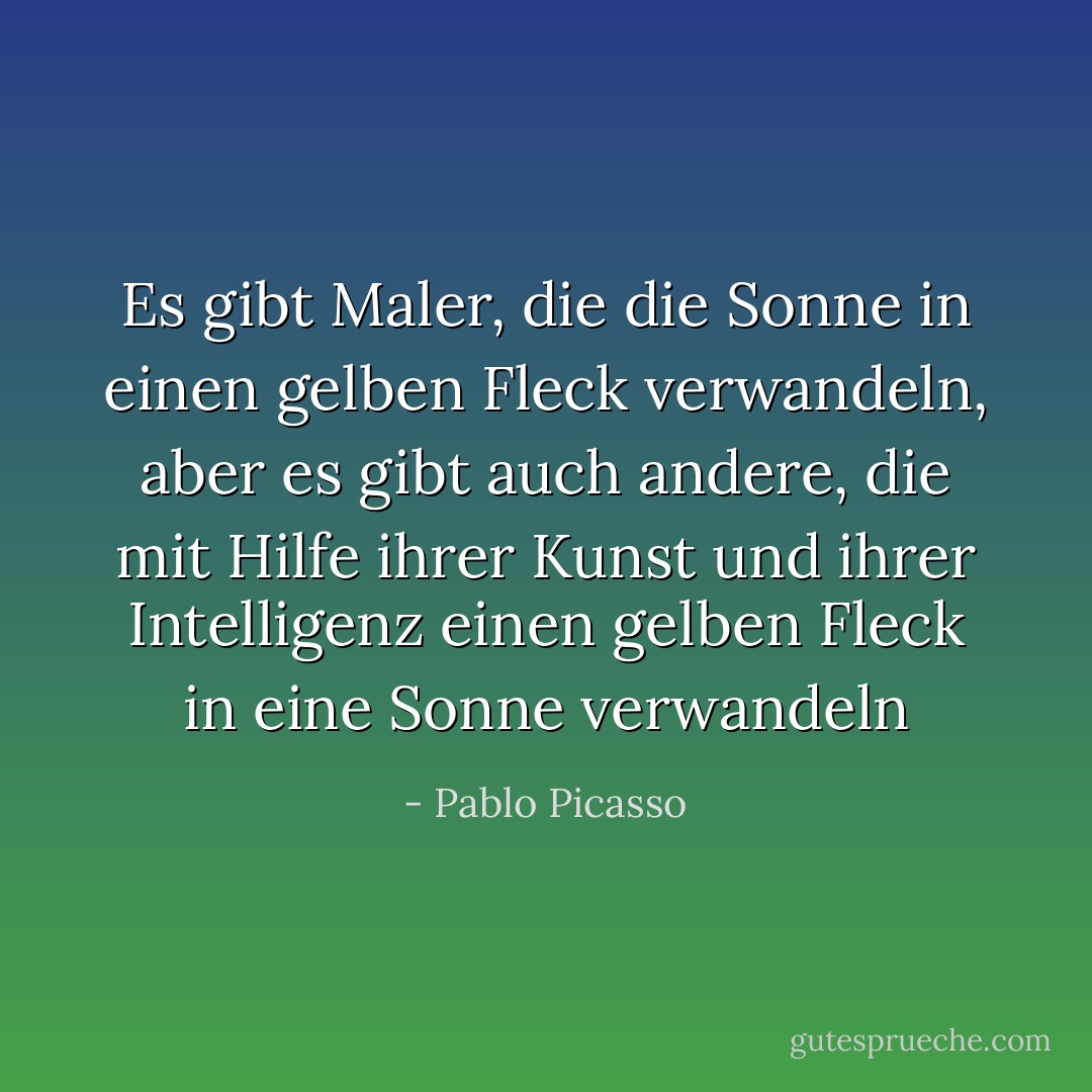 Es gibt Maler, die die Sonne in einen gelben Fleck verwandeln, aber es gibt auch andere, die mit Hilfe ihrer Kunst und ihrer Intelligenz einen gelben Fleck in eine Sonne verwandeln - Pablo Picasso<