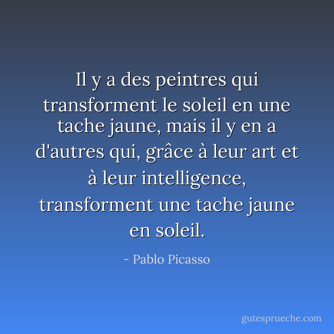 Il y a des peintres qui transforment le soleil en une tache jaune, mais il y en a d'autres qui, grâce à leur art et à leur intelligence, transforment une tache jaune en soleil. - Pablo Picasso