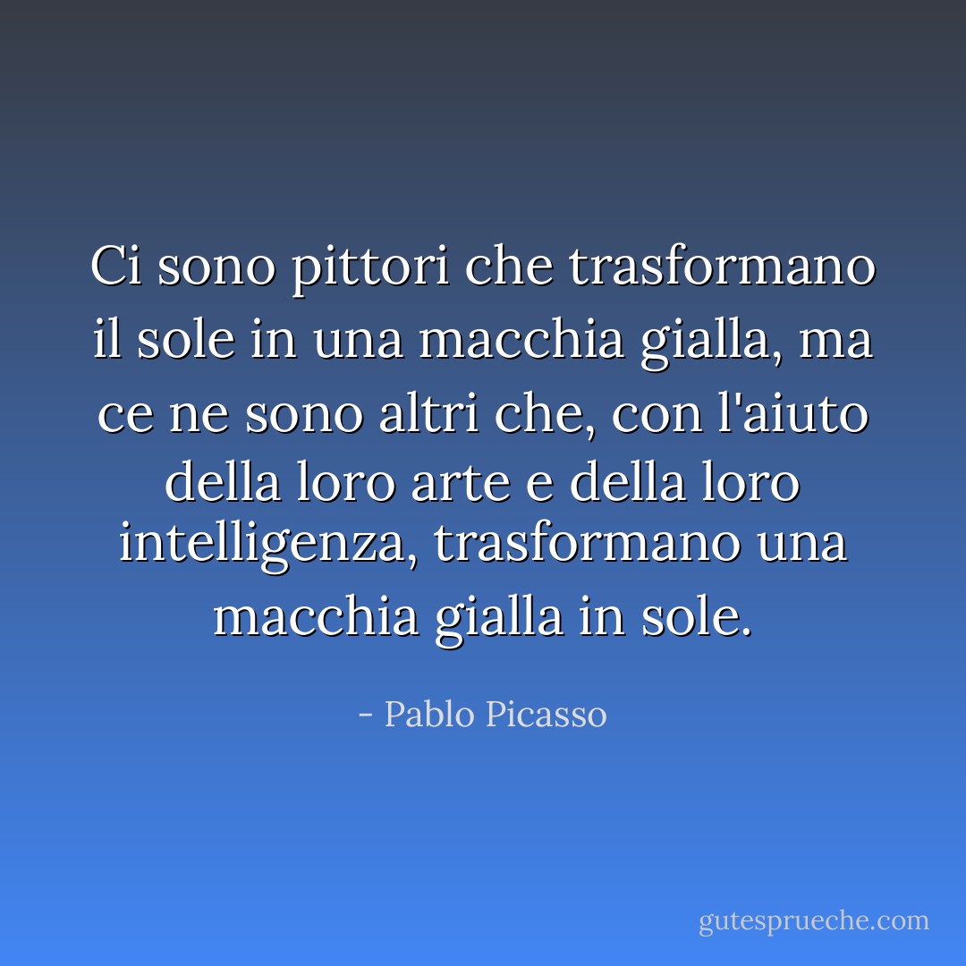 Ci sono pittori che trasformano il sole in una macchia gialla, ma ce ne sono altri che, con l'aiuto della loro arte e della loro intelligenza, trasformano una macchia gialla in sole. - Pablo Picasso