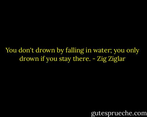 You don't drown by falling in water; you only drown if you stay there. - Zig Ziglar