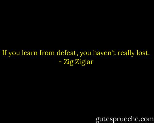 If you learn from defeat, you haven't really lost. - Zig Ziglar