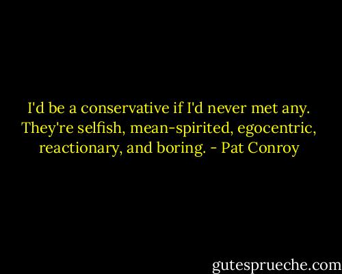 I'd be a conservative if I'd never met any. They're selfish, mean-spirited, egocentric, reactionary, and boring. - Pat Conroy