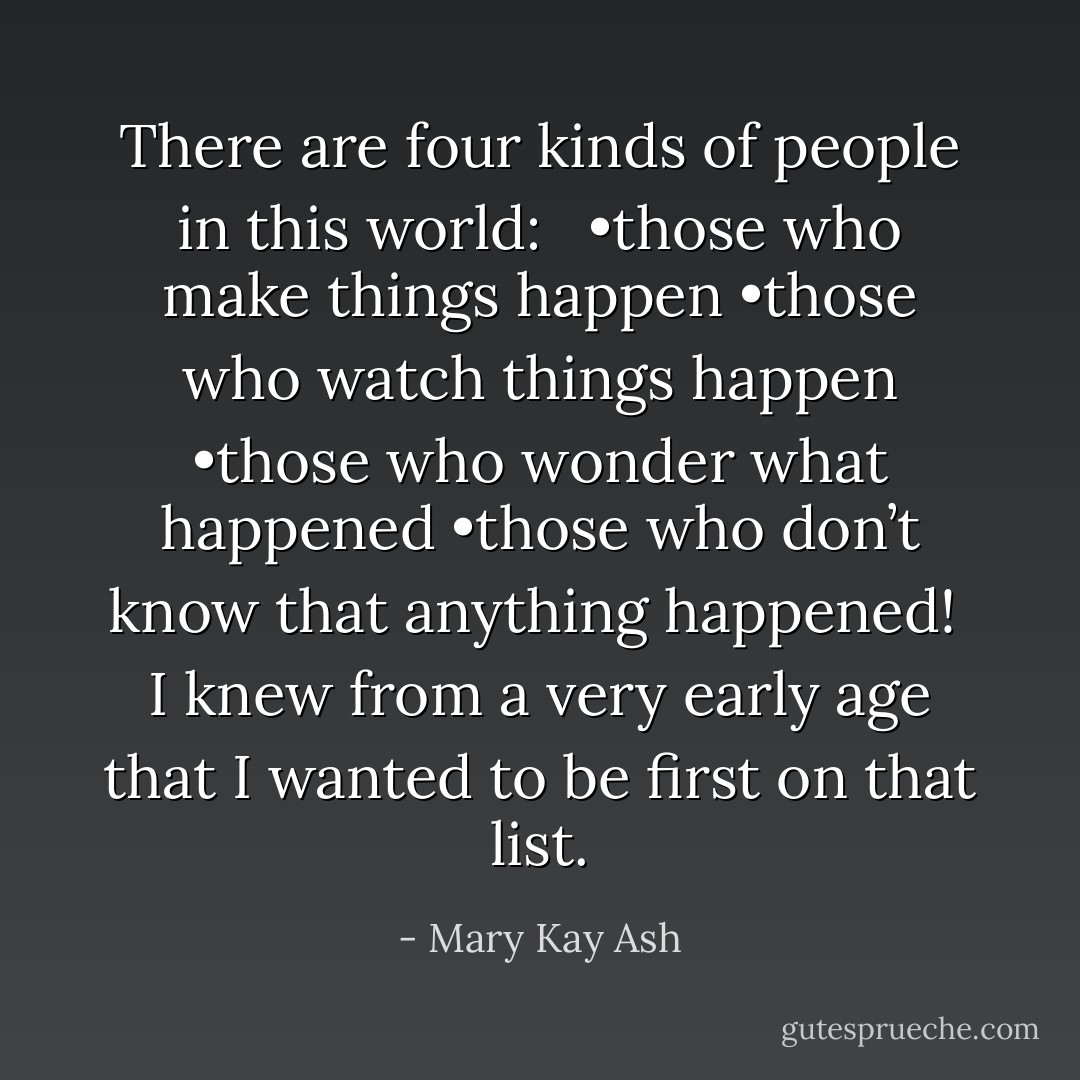 There are four kinds of people in this world: <br /><br />•those who make things happen<br />•those who watch things happen<br />•those who wonder what happened<br />•those who don’t know that anything happened!<br /><br />I knew from a very early age that I wanted to be first on that list. - Mary Kay Ash