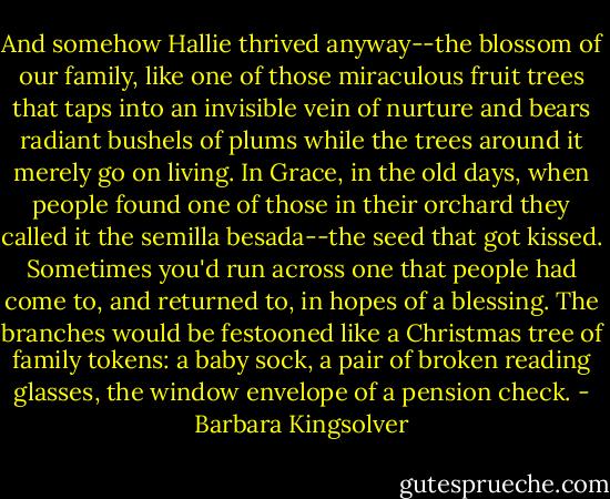 And somehow Hallie thrived anyway--the blossom of our family, like one of those miraculous fruit trees that taps into an invisible vein of nurture and bears radiant bushels of plums while the trees around it merely go on living. In Grace, in the old days, when people found one of those in their orchard they called it the semilla besada--the seed that got kissed. Sometimes you'd run across one that people had come to, and returned to, in hopes of a blessing. The branches would be festooned like a Christmas tree of family tokens: a baby sock, a pair of broken reading glasses, the window envelope of a pension check. - Barbara Kingsolver