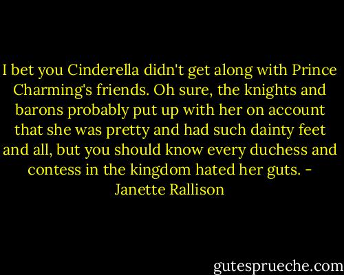 I bet you Cinderella didn't get along with Prince Charming's friends. Oh sure, the knights and barons probably put up with her on account that she was pretty and had such dainty feet and all, but you should know every duchess and contess in the kingdom hated her guts. - Janette Rallison