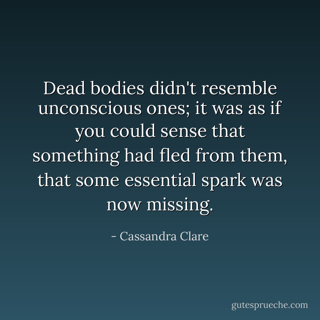 Dead bodies didn't resemble unconscious ones; it was as if you could sense that something had fled from them, that some essential spark was now missing. - Cassandra Clare