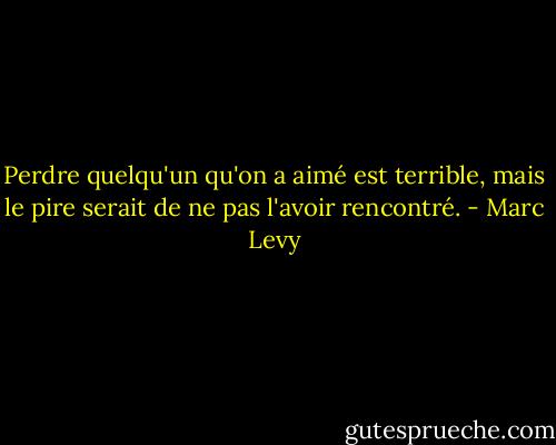 Perdre quelqu'un qu'on a aimé est terrible, mais le pire serait de ne pas l'avoir rencontré. - Marc Levy