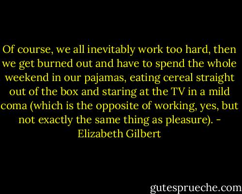 Of course, we all inevitably work too hard, then we get burned out and have to spend the whole weekend in our pajamas, eating cereal straight out of the box and staring at the TV in a mild coma (which is the opposite of working, yes, but not exactly the same thing as pleasure). - Elizabeth Gilbert