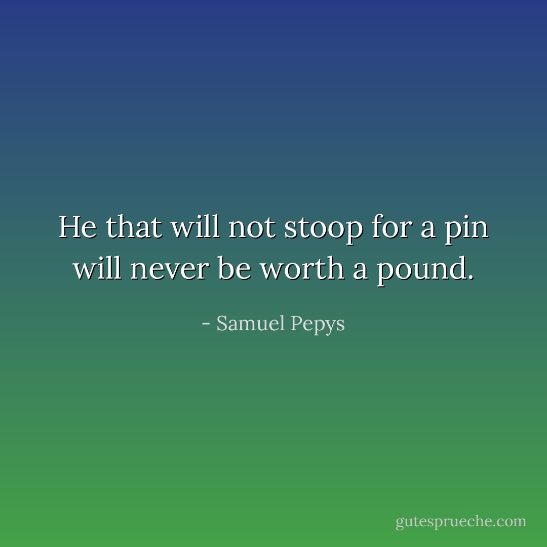 He that will not stoop for a pin will never be worth a pound. - Samuel Pepys