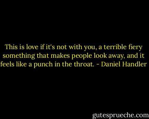 This is love if it's not with you, a terrible fiery something that makes people look away, and it feels like a punch in the throat. - Daniel Handler