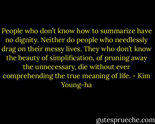 People who don’t know how to summarize have no dignity. Neither do people who needlessly drag on their messy lives. They who don’t know the beauty of simplification, of pruning away the unnecessary, die without ever comprehending the true meaning of life. - Kim Young-ha