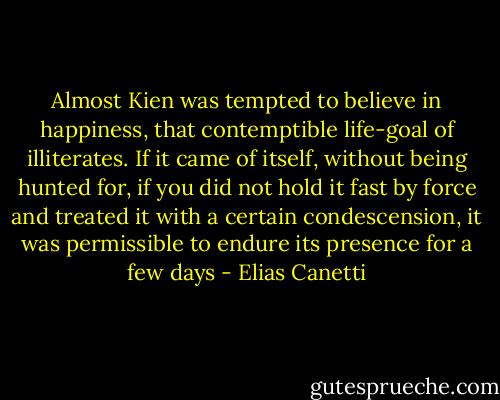 Almost Kien was tempted to believe in happiness, that contemptible life-goal of illiterates. If it came of itself, without being hunted for, if you did not hold it fast by force and treated it with a certain condescension, it was permissible to endure its presence for a few days - Elias Canetti