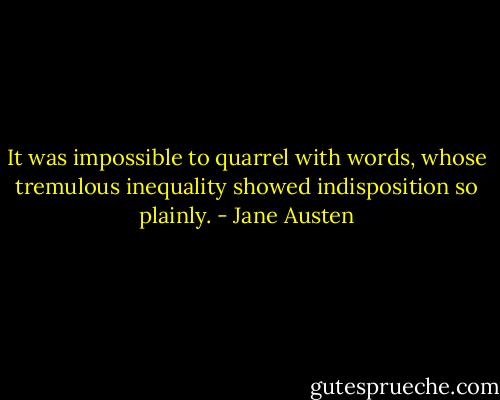 It was impossible to quarrel with words, whose tremulous inequality showed indisposition so plainly. - Jane Austen