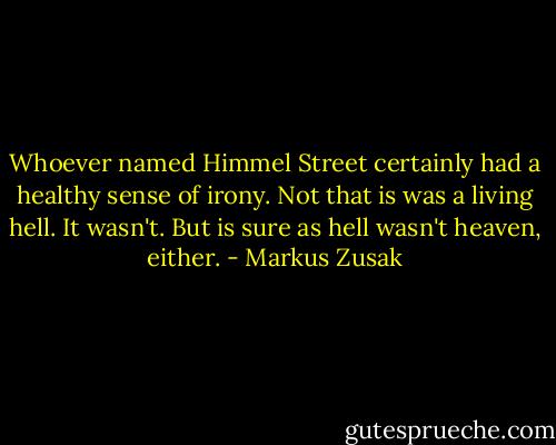 Whoever named Himmel Street certainly had a healthy sense of irony. Not that is was a living hell. It wasn't. But is sure as hell wasn't heaven, either. - Markus Zusak