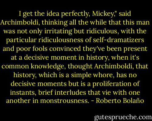 I get the idea perfectly, Mickey," said Archimboldi, thinking all the while that this man was not only irritating but ridiculous, with the particular ridiculousness of self-dramatizers and poor fools convinced they've been present at a decisive moment in history, when it's common knowledge, thought Archimboldi, that history, which is a simple whore, has no decisive moments but is a proliferation of instants, brief interludes that vie with one another in monstrousness. - Roberto Bolaño