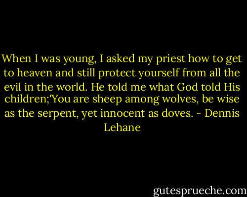 When I was young, I asked my priest how to get to heaven and still protect yourself from all the evil in the world. He told me what God told His children;'You are sheep among wolves, be wise as the serpent, yet innocent as doves. - Dennis Lehane
