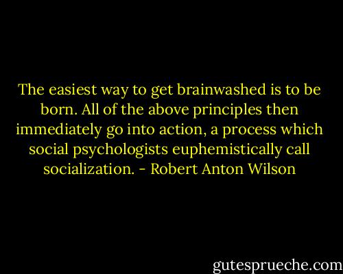 The easiest way to get brainwashed is to be born. All of the above principles then immediately go into action, a process which social psychologists euphemistically call socialization. - Robert Anton Wilson
