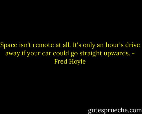 Space isn't remote at all. It's only an hour's drive away if your car could go straight upwards. - Fred Hoyle