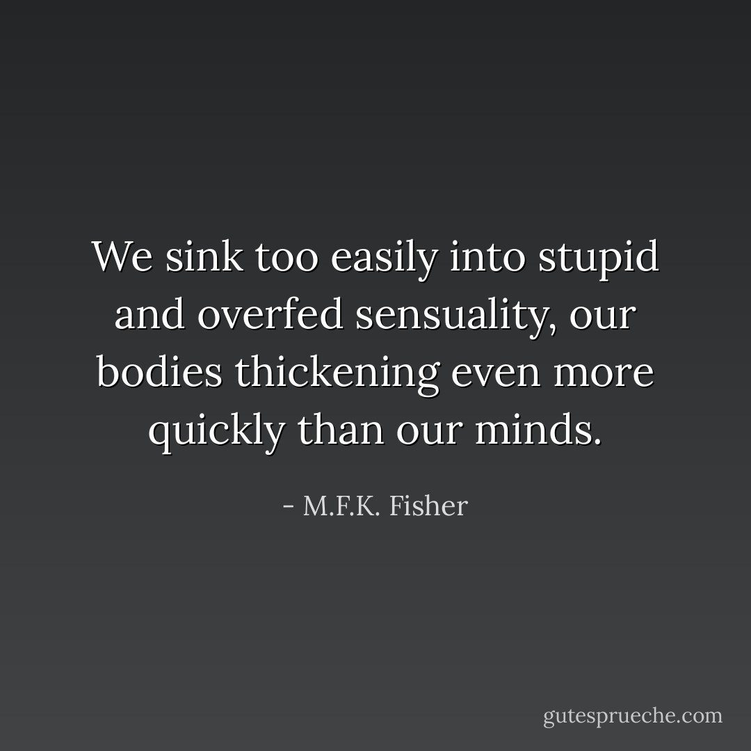 We sink too easily into stupid and overfed sensuality, our bodies thickening even more quickly than our minds. - M.F.K. Fisher