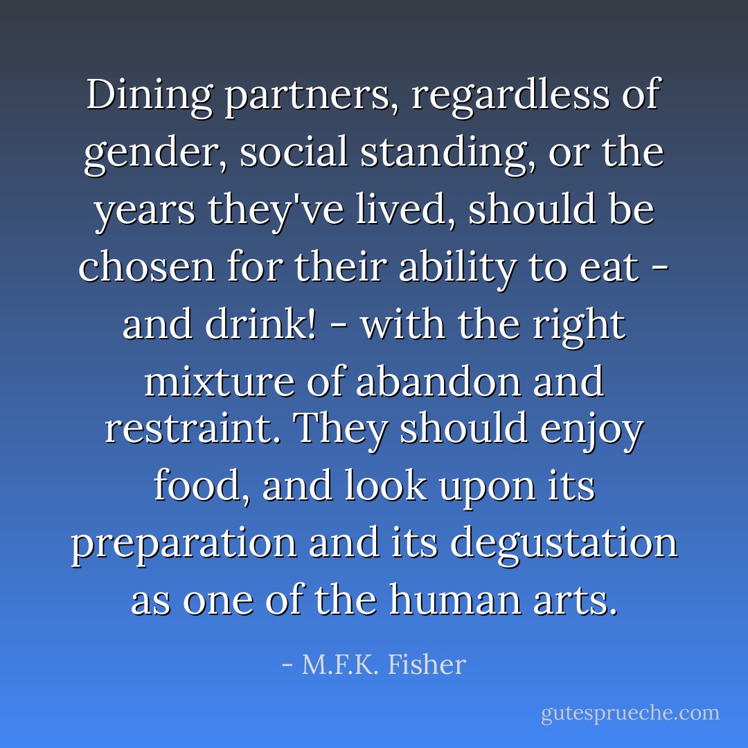 Dining partners, regardless of gender, social standing, or the years they've lived, should be chosen for their ability to eat - and drink! - with the right mixture of abandon and restraint. They should enjoy food, and look upon its preparation and its degustation as one of the human arts. - M.F.K. Fisher