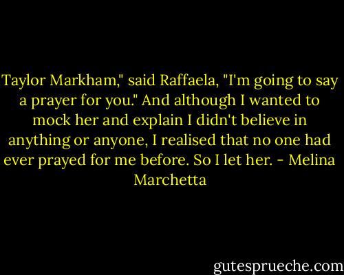 Taylor Markham," said Raffaela, "I'm going to say a prayer for you." And although I wanted to mock her and explain I didn't believe in anything or anyone, I realised that no one had ever prayed for me before. So I let her. - Melina Marchetta