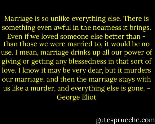 Marriage is so unlike everything else. There is something even awful in the nearness it brings. Even if we loved someone else better than - than those we were married to, it would be no use. I mean, marriage drinks up all our power of giving or getting any blessedness in that sort of love. I know it may be very dear, but it murders our marriage, and then the marriage stays with us like a murder, and everything else is gone. - George Eliot