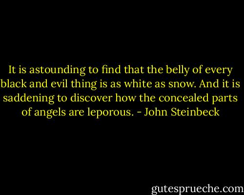 It is astounding to find that the belly of every black and evil thing is as white as snow. And it is saddening to discover how the concealed parts of angels are leporous. - John Steinbeck