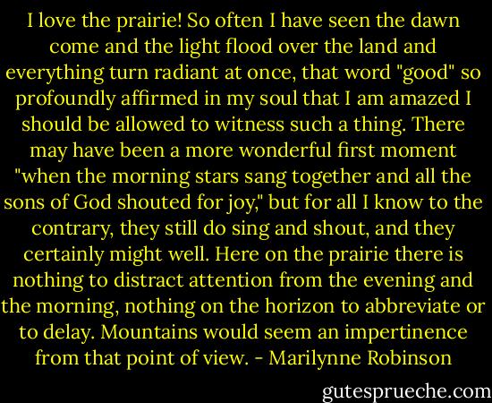 I love the prairie! So often I have seen the dawn come and the light flood over the land and everything turn radiant at once, that word "good" so profoundly affirmed in my soul that I am amazed I should be allowed to witness such a thing. There may have been a more wonderful first moment "when the morning stars sang together and all the sons of God shouted for joy," but for all I know to the contrary, they still do sing and shout, and they certainly might well. Here on the prairie there is nothing to distract attention from the evening and the morning, nothing on the horizon to abbreviate or to delay. Mountains would seem an impertinence from that point of view. - Marilynne Robinson