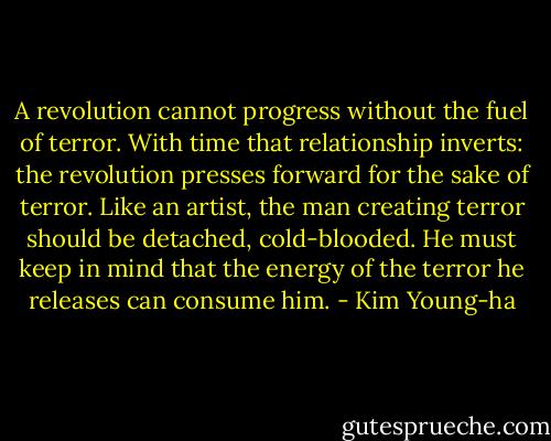 A revolution cannot progress without the fuel of terror. With time that relationship inverts: the revolution presses forward for the sake of terror. Like an artist, the man creating terror should be detached, cold-blooded. He must keep in mind that the energy of the terror he releases can consume him. - Kim Young-ha
