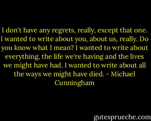 I don't have any regrets, really, except that one. I wanted to write about you, about us, really. Do you know what I mean? I wanted to write about everything, the life we're having and the lives we might have had. I wanted to write about all the ways we might have died. - Michael Cunningham