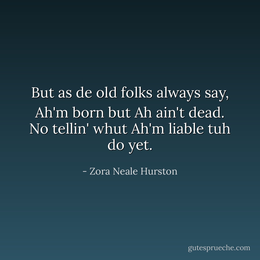 But as de old folks always say, Ah'm born but Ah ain't dead. No tellin' whut Ah'm liable tuh do yet. - Zora Neale Hurston