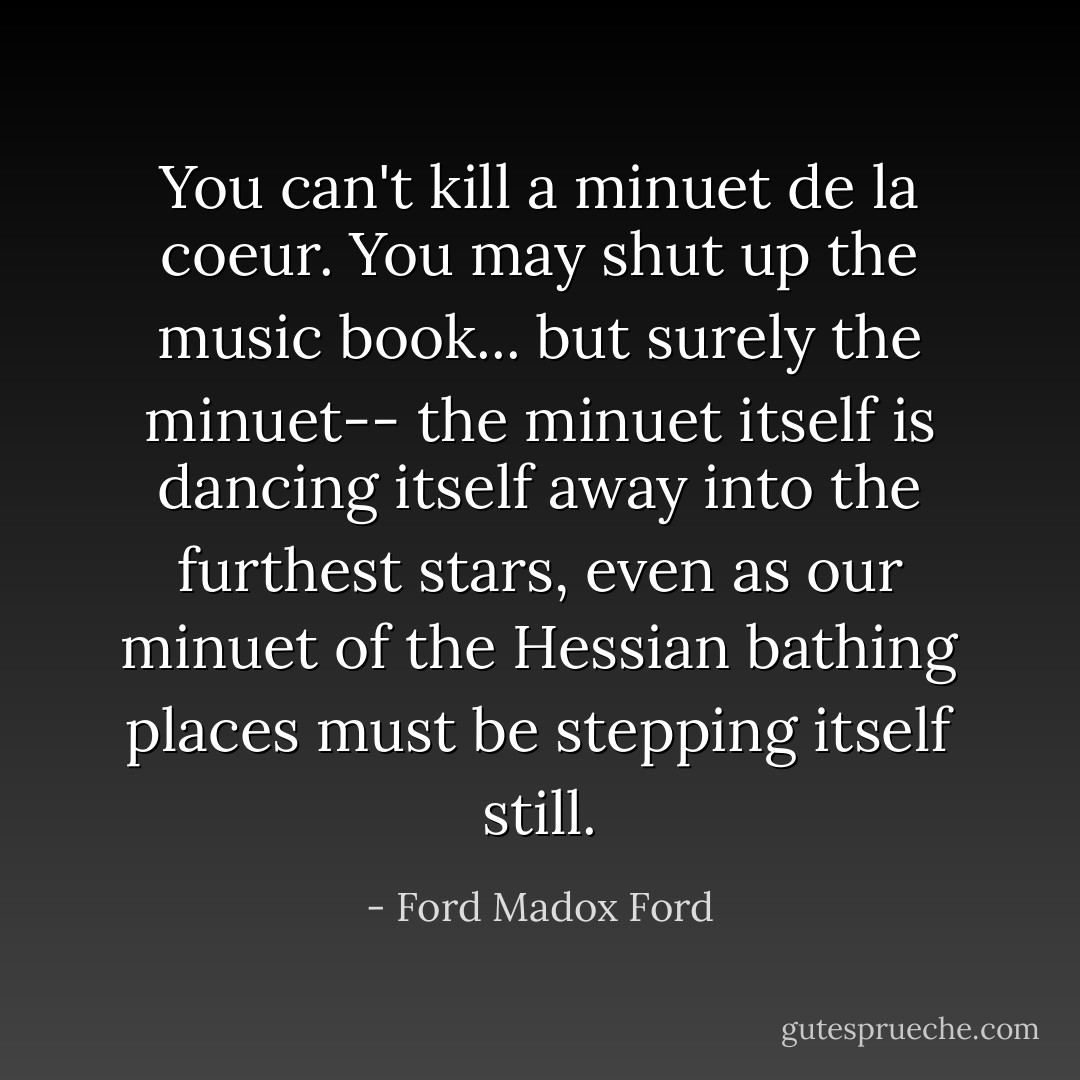 You can't kill a minuet de la coeur. You may shut up the music book... but surely the minuet-- the minuet itself is dancing itself away into the furthest stars, even as our minuet of the Hessian bathing places must be stepping itself still. - Ford Madox Ford