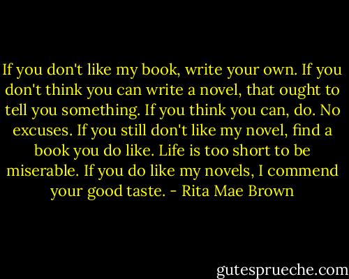 If you don't like my book, write your own. If you don't think you can write a novel, that ought to tell you something. If you think you can, do. No excuses. If you still don't like my novel, find a book you do like. Life is too short to be miserable. If you do like my novels, I commend your good taste. - Rita Mae Brown