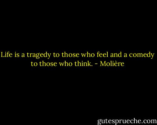 Life is a tragedy to those who feel and a comedy to those who think. - Molière