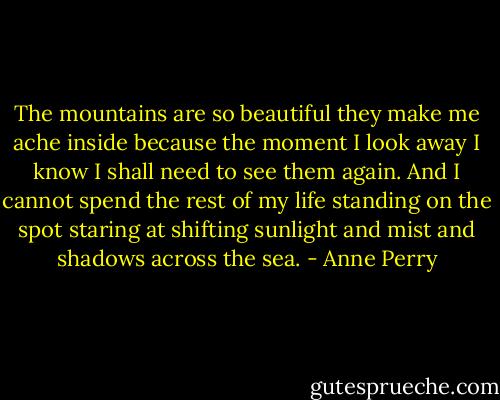 The mountains are so beautiful they make me ache inside because the moment I look away I know I shall need to see them again. And I cannot spend the rest of my life standing on the spot staring at shifting sunlight and mist and shadows across the sea. - Anne Perry